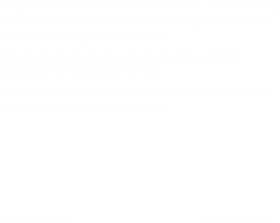 Many thanks to our families for all their support during this project and for their understanding when we spent hours on creating this application. 
Thanks to Dr Jan Derks who helped us with the correction of the english version.
Thanks to Dr Sylvain Cazalbou who helped us with the correction of the french version.

Thank you to Dr. Otsuki Motohiro for the Japanese translation of iMuco.
                                                                   Thank you to Dr. Hector J Rodriguez Casanovas for the Spanish translation of iMuco.

Olivier Carcuac                             Frédéric Elharar