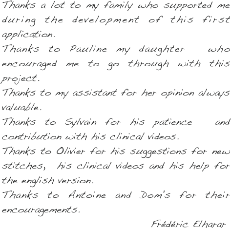 Thanks a lot to my family who supported me during the development of this first application.
Thanks to Pauline my daughter  who encouraged me to go through with this project.
Thanks to my assistant for her opinion always valuable.
Thanks to Sylvain for his patience  and contribution with his clinical videos.
Thanks to Olivier for his suggestions for new stitches,  his clinical videos and his help for the english version.
Thanks to Antoine and Dom's for their encouragements.   
                                    Frédéric Elharar                                              