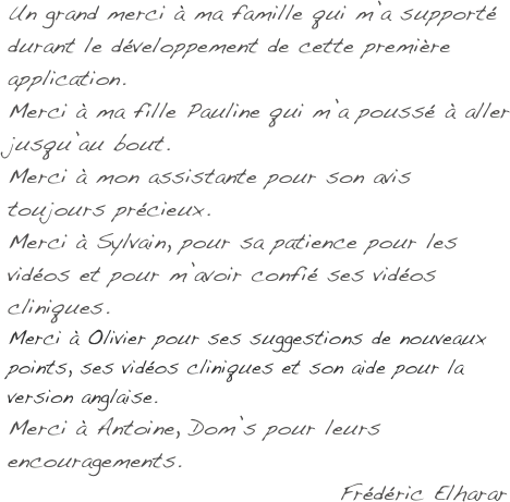 Un grand merci à ma famille qui m’a supporté durant le développement de cette première application.
Merci à ma fille Pauline qui m’a poussé à aller jusqu’au bout.
Merci à mon assistante pour son avis toujours précieux.
Merci à Sylvain, pour sa patience pour les vidéos et pour m’avoir confié ses vidéos cliniques.
Merci à Olivier pour ses suggestions de nouveaux points, ses vidéos cliniques et son aide pour la version anglaise.
Merci à Antoine, Dom’s pour leurs encouragements.
                                    Frédéric Elharar